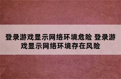 登录游戏显示网络环境危险 登录游戏显示网络环境存在风险